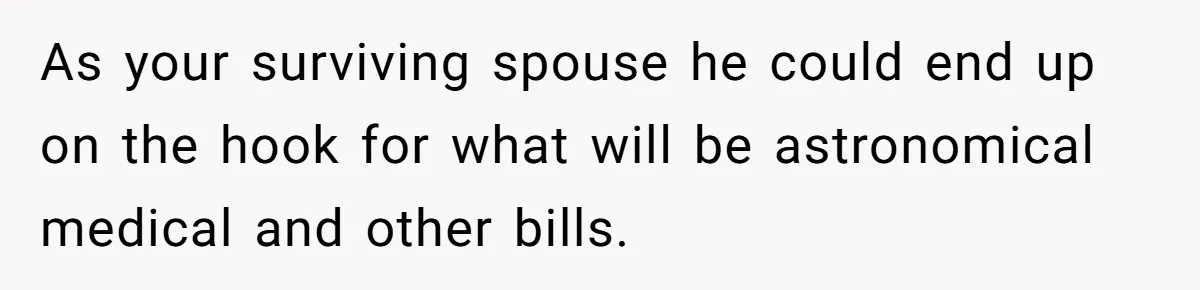 As your surviving spouse he could end up on the hook for what will be astronomical medical and other bills.