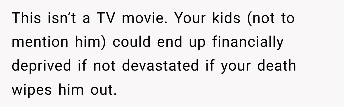This isn’t a TV movie. Your kids (not to mention him) could end up financially deprived if not devastated if your death wipes him out.