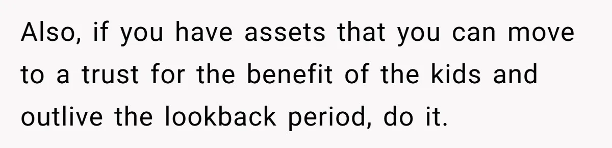 Also, if you have assets that you can move to a trust for the benefit of the kids and outlive the lookback period, do it.