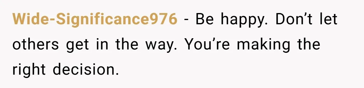 Wide-Significance976 − Be happy. Don’t let others get in the way. You’re making the right decision.