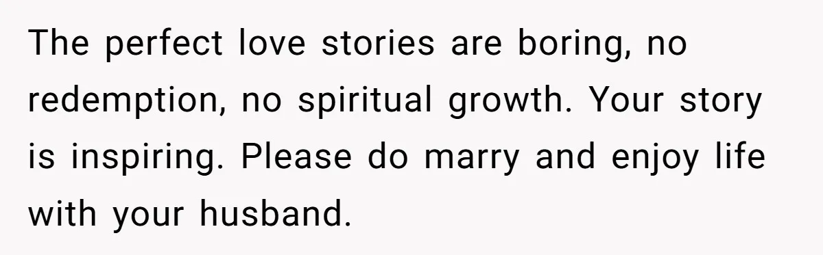 The perfect love stories are boring, no redemption, no spiritual growth. Your story is inspiring. Please do marry and enjoy life with your husband.