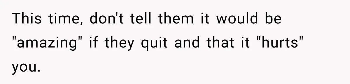 This time, don't tell them it would be "amazing" if they quit and that it "hurts" you.