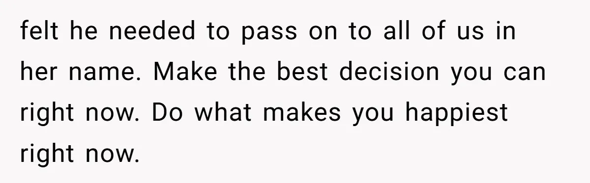felt he needed to pass on to all of us in her name. Make the best decision you can right now. Do what makes you happiest right now.