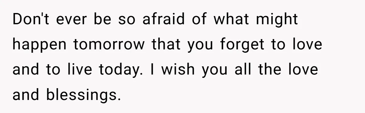 Don't ever be so afraid of what might happen tomorrow that you forget to love and to live today. I wish you all the love and blessings.