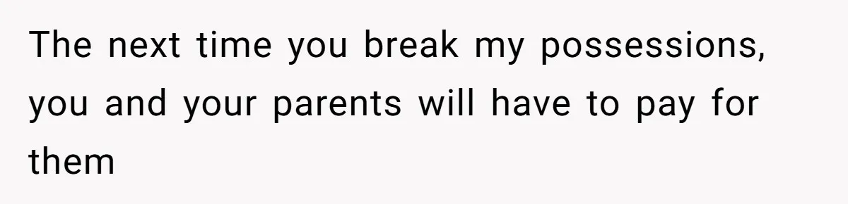 The next time you break my possessions, you and your parents will have to pay for them