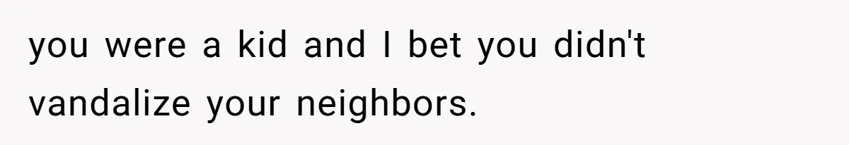 you were a kid and I bet you didn't vandalize your neighbors.
