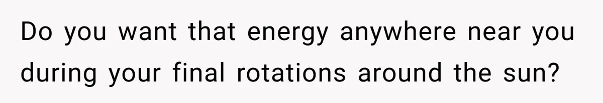 Do you want that energy anywhere near you during your final rotations around the sun?