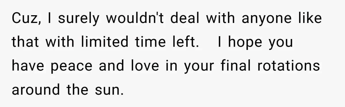 Cuz, I surely wouldn't deal with anyone like that with limited time left.   I hope you have peace and love in your final rotations around the sun.