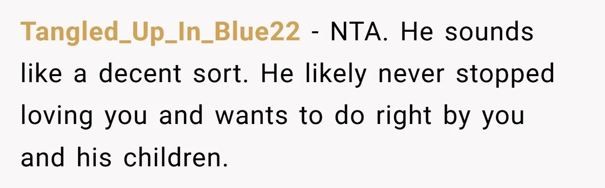 Tangled_Up_In_Blue22 − NTA. He sounds like a decent sort. He likely never stopped loving you and wants to do right by you and his children.