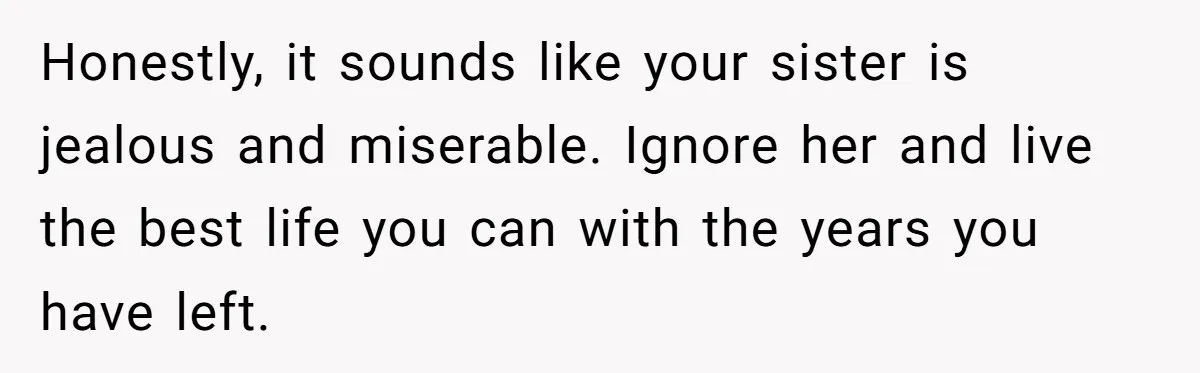 Honestly, it sounds like your sister is jealous and miserable. Ignore her and live the best life you can with the years you have left.
