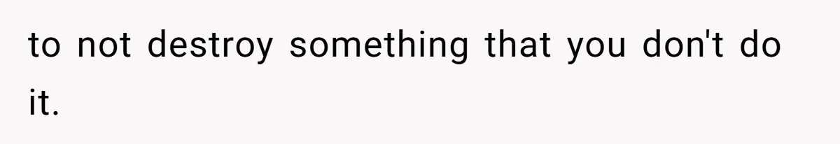 to not destroy something that you don't do it.