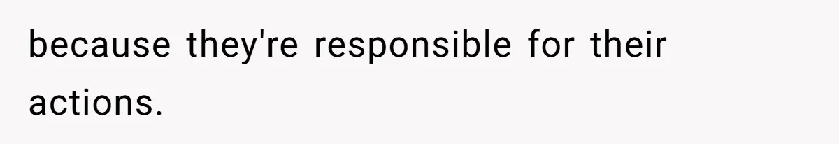 because they're responsible for their actions.