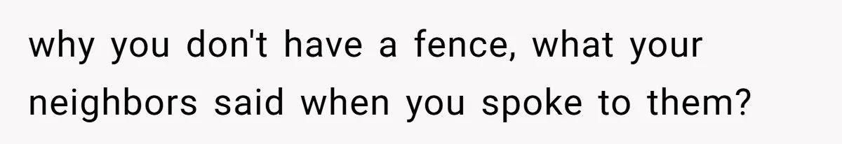 why you don't have a fence, what your neighbors said when you spoke to them?