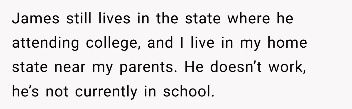 James still lives in the state where he attending college, and I live in my home state near my parents. He doesn’t work, he’s not currently in school.