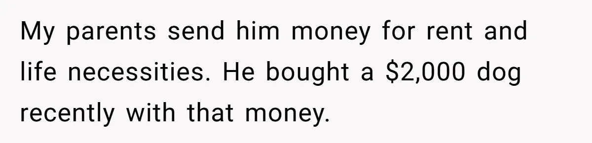 My parents send him money for rent and life necessities. He bought a $2,000 dog recently with that money.