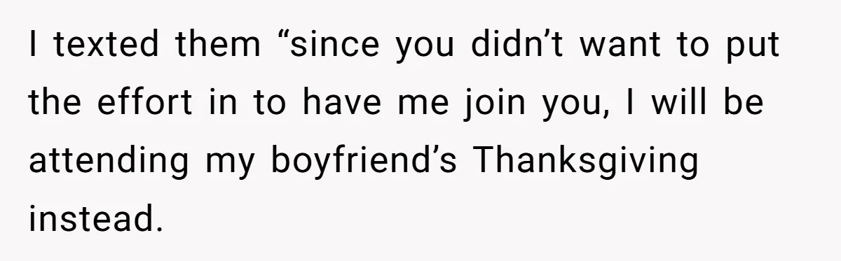 I texted them “since you didn’t want to put the effort in to have me join you, I will be attending my boyfriend’s Thanksgiving instead.