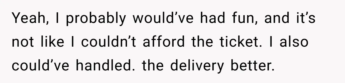 Yeah, I probably would’ve had fun, and it’s not like I couldn’t afford the ticket. I also could’ve handled. the delivery better.
