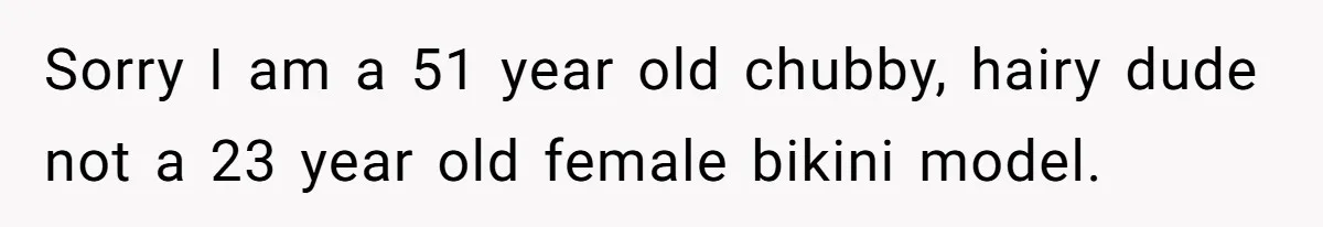 Sorry I am a 51 year old chubby, hairy dude not a 23 year old female bikini model.