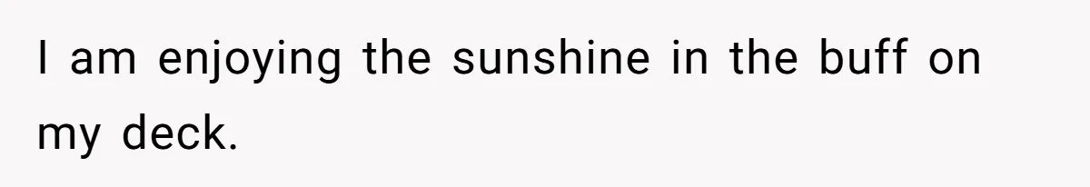 I am enjoying the sunshine in the buff on my deck.