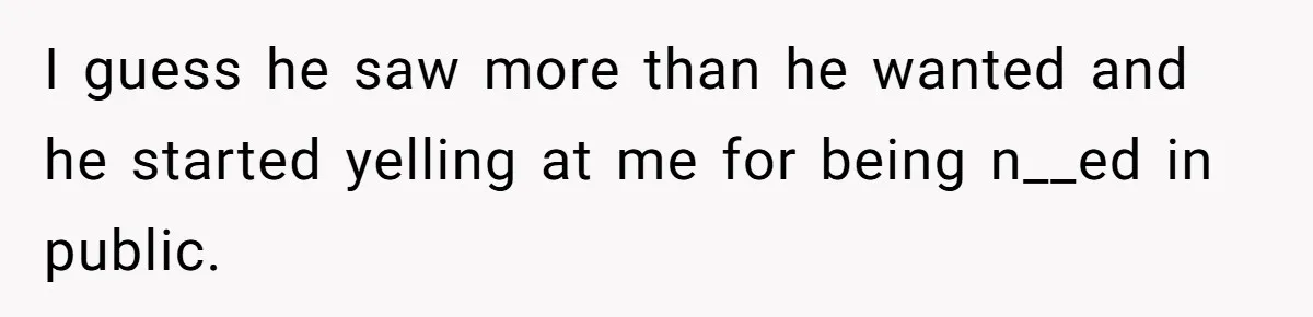 I guess he saw more than he wanted and he started yelling at me for being n__ed in public.