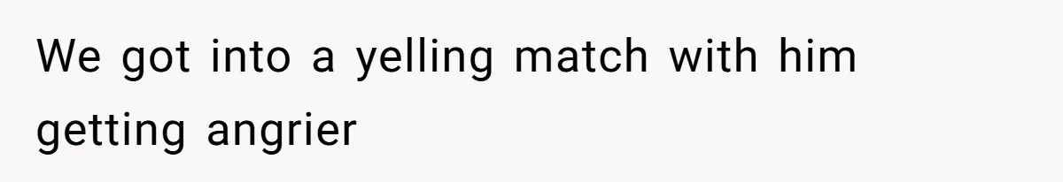 We got into a yelling match with him getting angrier