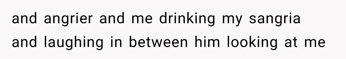 and angrier and me drinking my sangria and laughing in between him looking at me