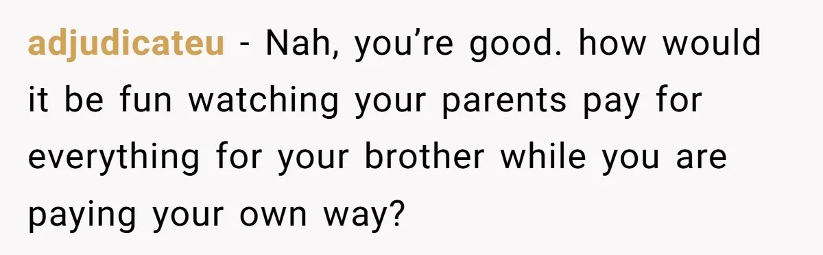 adjudicateu − Nah, you’re good. how would it be fun watching your parents pay for everything for your brother while you are paying your own way?