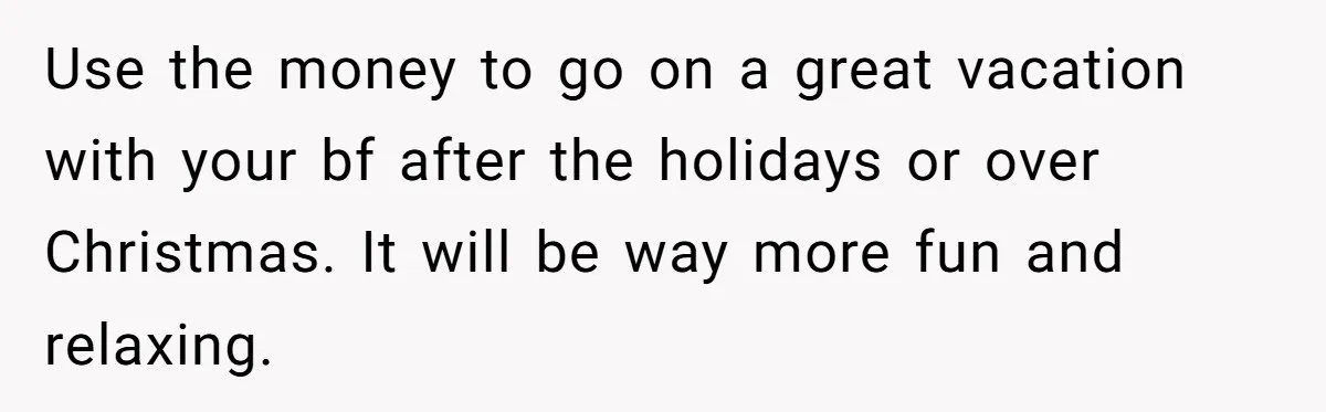 Use the money to go on a great vacation with your bf after the holidays or over Christmas. It will be way more fun and relaxing.