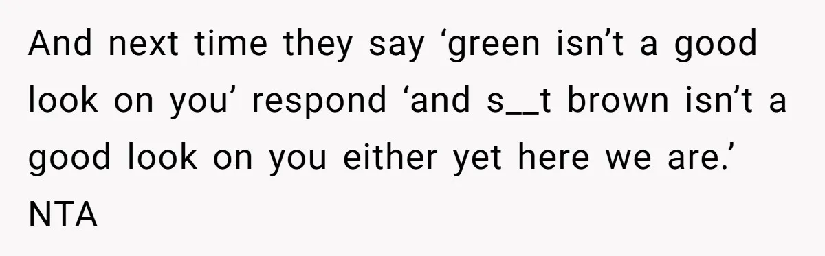 And next time they say ‘green isn’t a good look on you’ respond ‘and s__t brown isn’t a good look on you either yet here we are.’ NTA