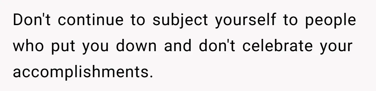 Don't continue to subject yourself to people who put you down and don't celebrate your accomplishments.