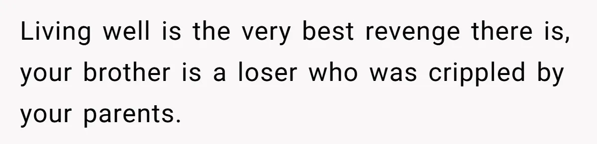 Living well is the very best revenge there is, your brother is a loser who was crippled by your parents.