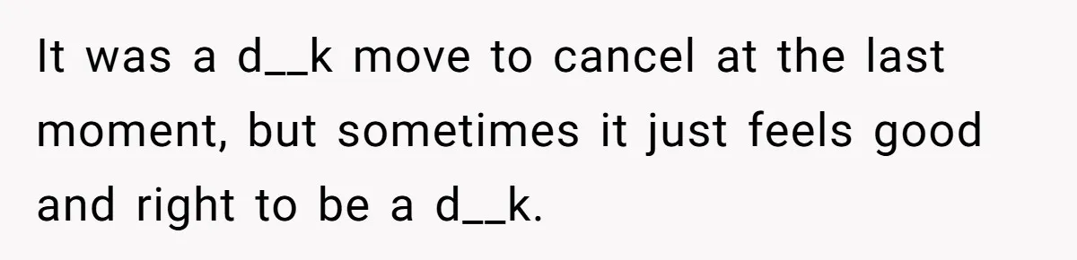 It was a d__k move to cancel at the last moment, but sometimes it just feels good and right to be a d__k.