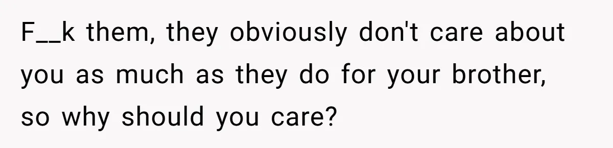 F__k them, they obviously don't care about you as much as they do for your brother, so why should you care?