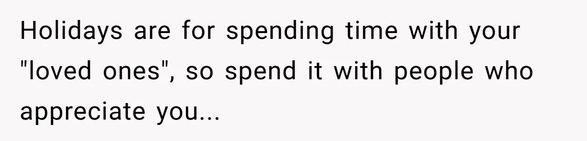 Holidays are for spending time with your "loved ones", so spend it with people who appreciate you...