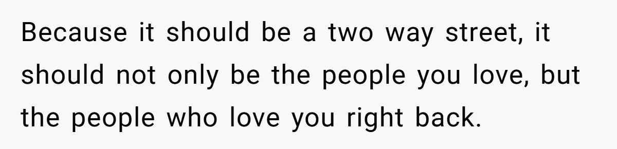 Because it should be a two way street, it should not only be the people you love, but the people who love you right back.