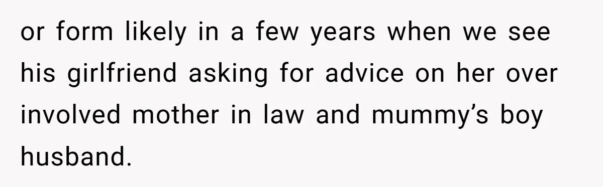 or form likely in a few years when we see his girlfriend asking for advice on her over involved mother in law and mummy’s boy husband.