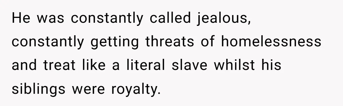 He was constantly called jealous, constantly getting threats of homelessness and treat like a literal slave whilst his siblings were royalty.