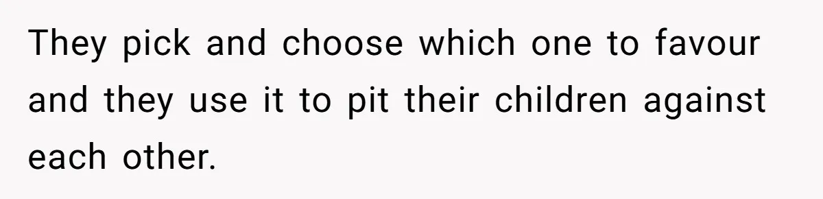 They pick and choose which one to favour and they use it to pit their children against each other.