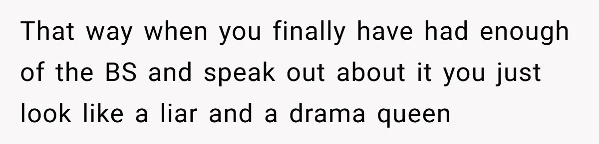 That way when you finally have had enough of the BS and speak out about it you just look like a liar and a drama queen