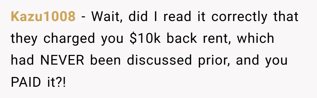Kazu1008 − Wait, did I read it correctly that they charged you $10k back rent, which had NEVER been discussed prior, and you PAID it?!