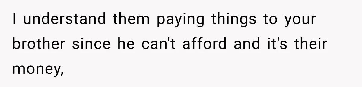 I understand them paying things to your brother since he can't afford and it's their money,