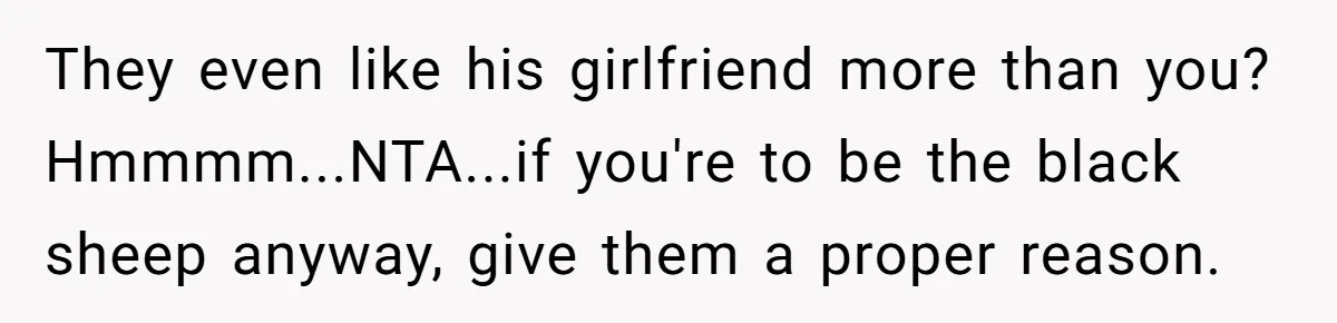 They even like his girlfriend more than you? Hmmmm...NTA...if you're to be the black sheep anyway, give them a proper reason.