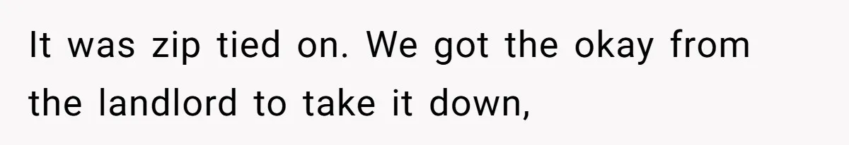 It was zip tied on. We got the okay from the landlord to take it down,