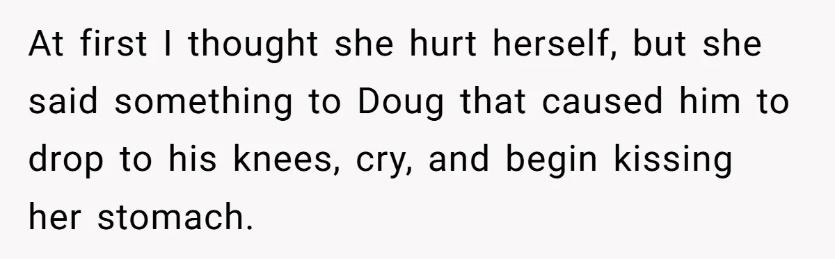 At first I thought she hurt herself, but she said something to Doug that caused him to drop to his knees, cry, and begin kissing her stomach.