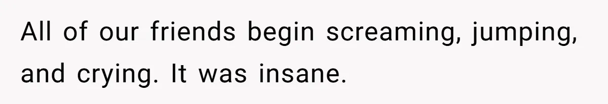 All of our friends begin screaming, jumping, and crying. It was insane.
