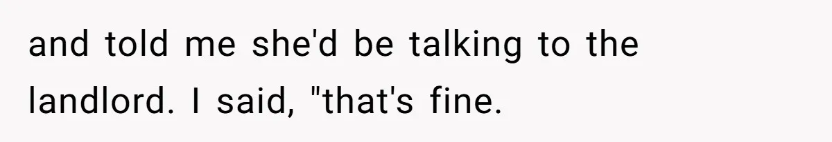 and told me she'd be talking to the landlord. I said, "that's fine.