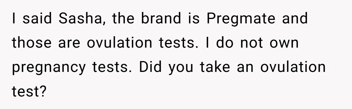 I said Sasha, the brand is Pregmate and those are ovulation tests. I do not own pregnancy tests. Did you take an ovulation test?