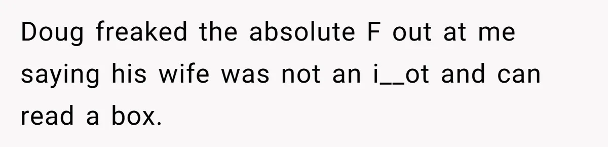 Doug freaked the absolute F out at me saying his wife was not an i__ot and can read a box.