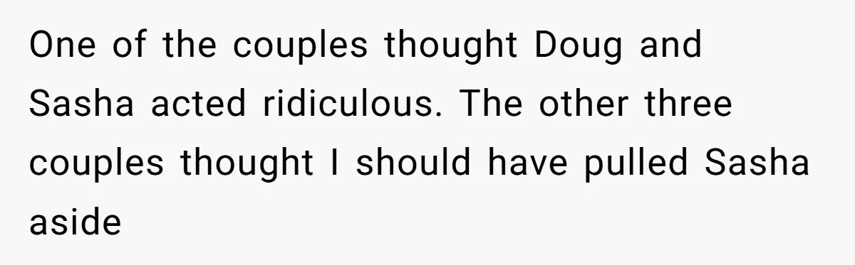 One of the couples thought Doug and Sasha acted ridiculous. The other three couples thought I should have pulled Sasha aside