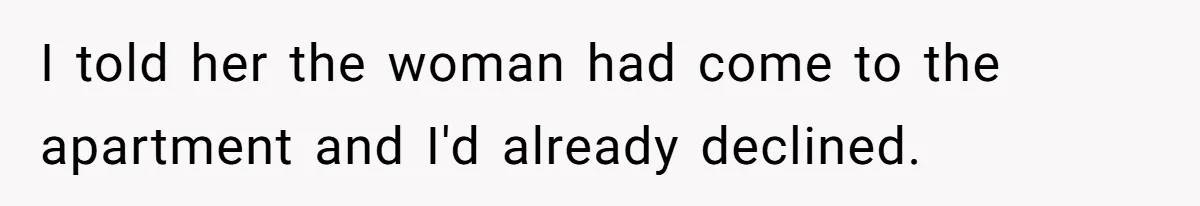 I told her the woman had come to the apartment and I'd already declined.